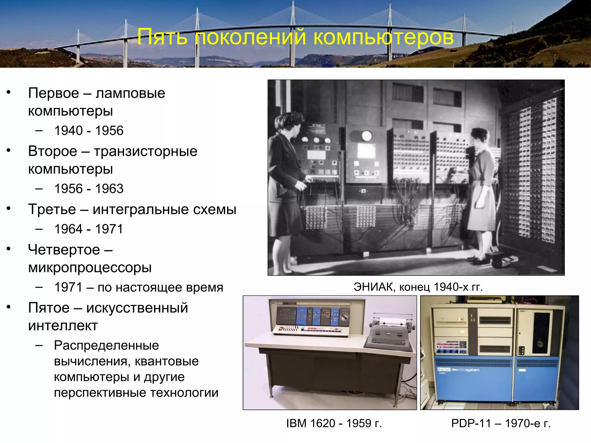 Пять поколений компьютеров

•   Первое – ламповые
    компьютеры
    – 1940 - 1956
•   Второе – транзисторные
    компьютеры
    – 1956 - 1963
•   Третье – интегральные схемы
    – 1964 - 1971
•   Четвертое –
    микропроцессоры
    – 1971 – по настоящее время               ЭНИАК, конец 1940-х гг.
•   Пятое – искусственный
    интеллект
    – Распределенные
      вычисления, квантовые
      компьютеры и другие
      перспективные технологии

                                  IBM 1620 - 1959 г.           PDP-11 – 1970-е г.
 