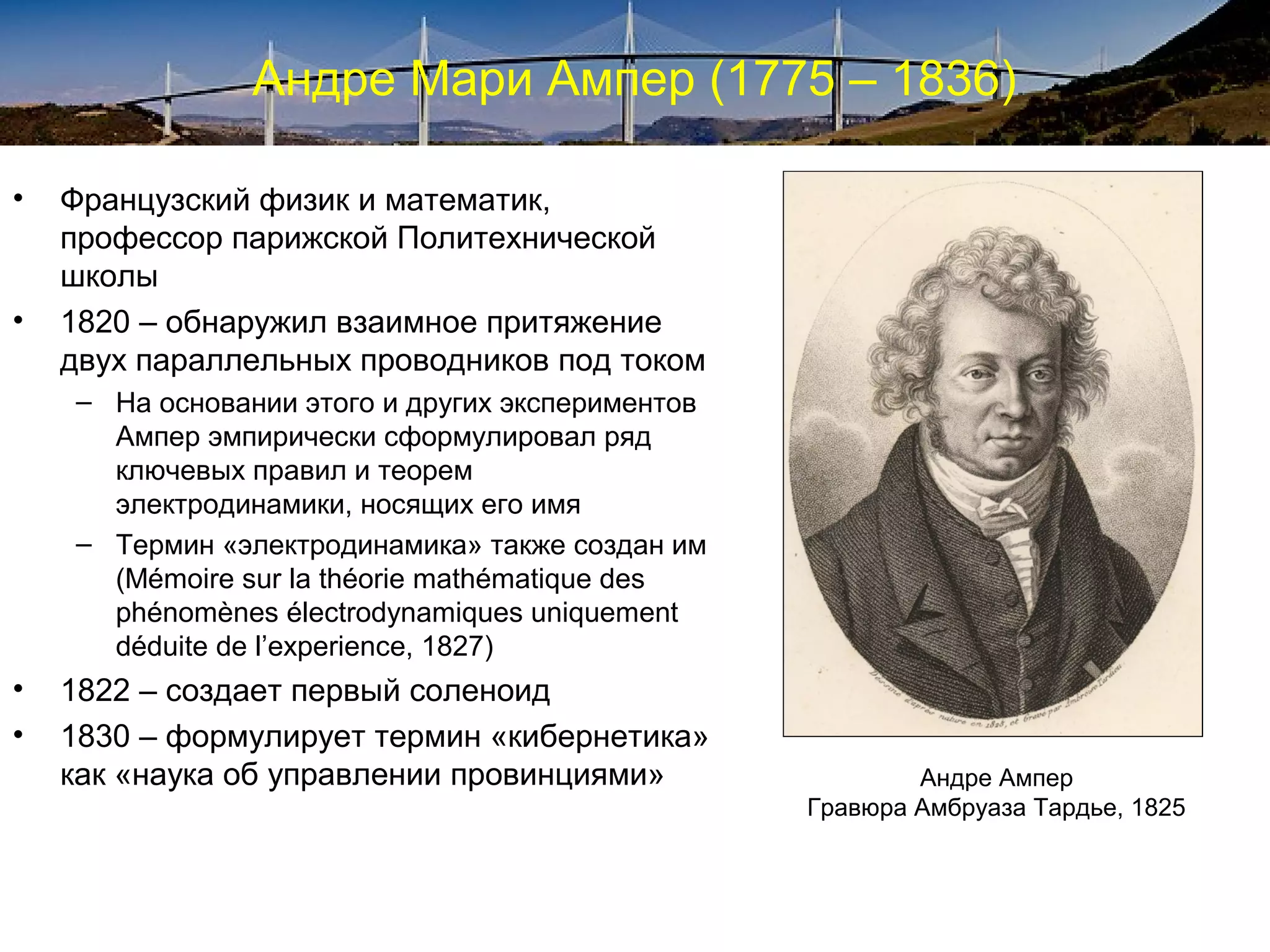 Андре Мари Ампер (1775 – 1836)

•   Французский физик и математик,
    профессор парижской Политехнической
    школы
•   1820 – обнаружил взаимное притяжение
    двух параллельных проводников под током
    – На основании этого и других экспериментов
      Ампер эмпирически сформулировал ряд
      ключевых правил и теорем
      электродинамики, носящих его имя
    – Термин «электродинамика» также создан им
      (Mémoire sur la théorie mathématique des
      phénomènes électrodynamiques uniquement
      déduite de l’experience, 1827)
•   1822 – создает первый соленоид
•   1830 – формулирует термин «кибернетика»
    как «наука об управлении провинциями»                 Андре Ампер
                                                  Гравюра Амбруаза Тардье, 1825
 