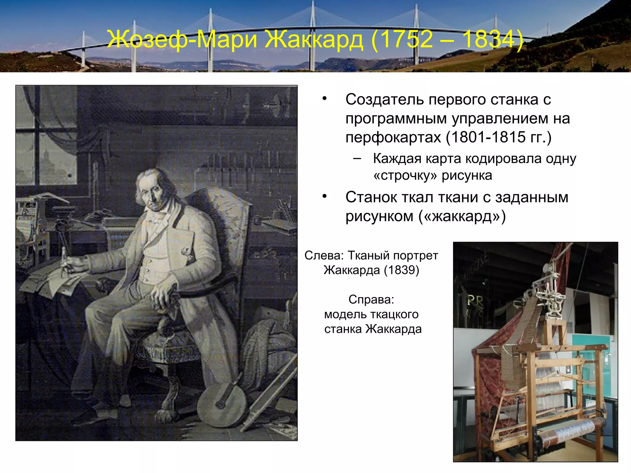 Жозеф-Мари Жаккард (1752 – 1834)

                 •   Создатель первого станка с
                     программным управлением на
                     перфокартах (1801-1815 гг.)
                      – Каждая карта кодировала одну
                        «строчку» рисунка
                 •   Станок ткал ткани с заданным
                     рисунком («жаккард»)

               Слева: Тканый портрет
                 Жаккарда (1839)

                      Справа:
                  модель ткацкого
                  станка Жаккарда
 