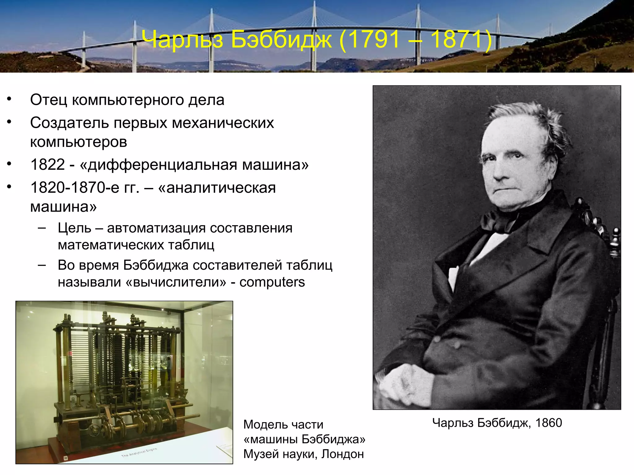 Чарльз Бэббидж (1791 – 1871)

•   Отец компьютерного дела
•   Создатель первых механических
    компьютеров
•   1822 - «дифференциальная машина»
•   1820-1870-е гг. – «аналитическая
    машина»
    – Цель – автоматизация составления
      математических таблиц
    – Во время Бэббиджа составителей таблиц
      называли «вычислители» - computers




                               Модель части          Чарльз Бэббидж, 1860
                               «машины Бэббиджа»
                               Музей науки, Лондон
 