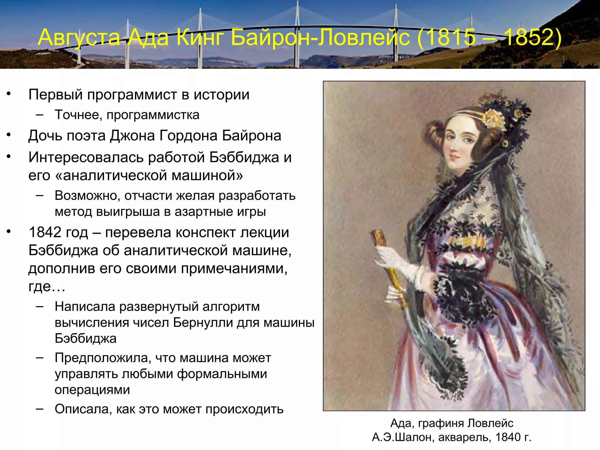 Августа Ада Кинг Байрон-Ловлейс (1815 – 1852)

•   Первый программист в истории
     – Точнее, программистка
•   Дочь поэта Джона Гордона Байрона
•   Интересовалась работой Бэббиджа и
    его «аналитической машиной»
     – Возможно, отчасти желая разработать
       метод выигрыша в азартные игры
•   1842 год – перевела конспект лекции
    Бэббиджа об аналитической машине,
    дополнив его своими примечаниями,
    где…
     – Написала развернутый алгоритм
       вычисления чисел Бернулли для машины
       Бэббиджа
     – Предположила, что машина может
       управлять любыми формальными
       операциями
     – Описала, как это может происходить
                                                 Ада, графиня Ловлейс
                                              А.Э.Шалон, акварель, 1840 г.
 