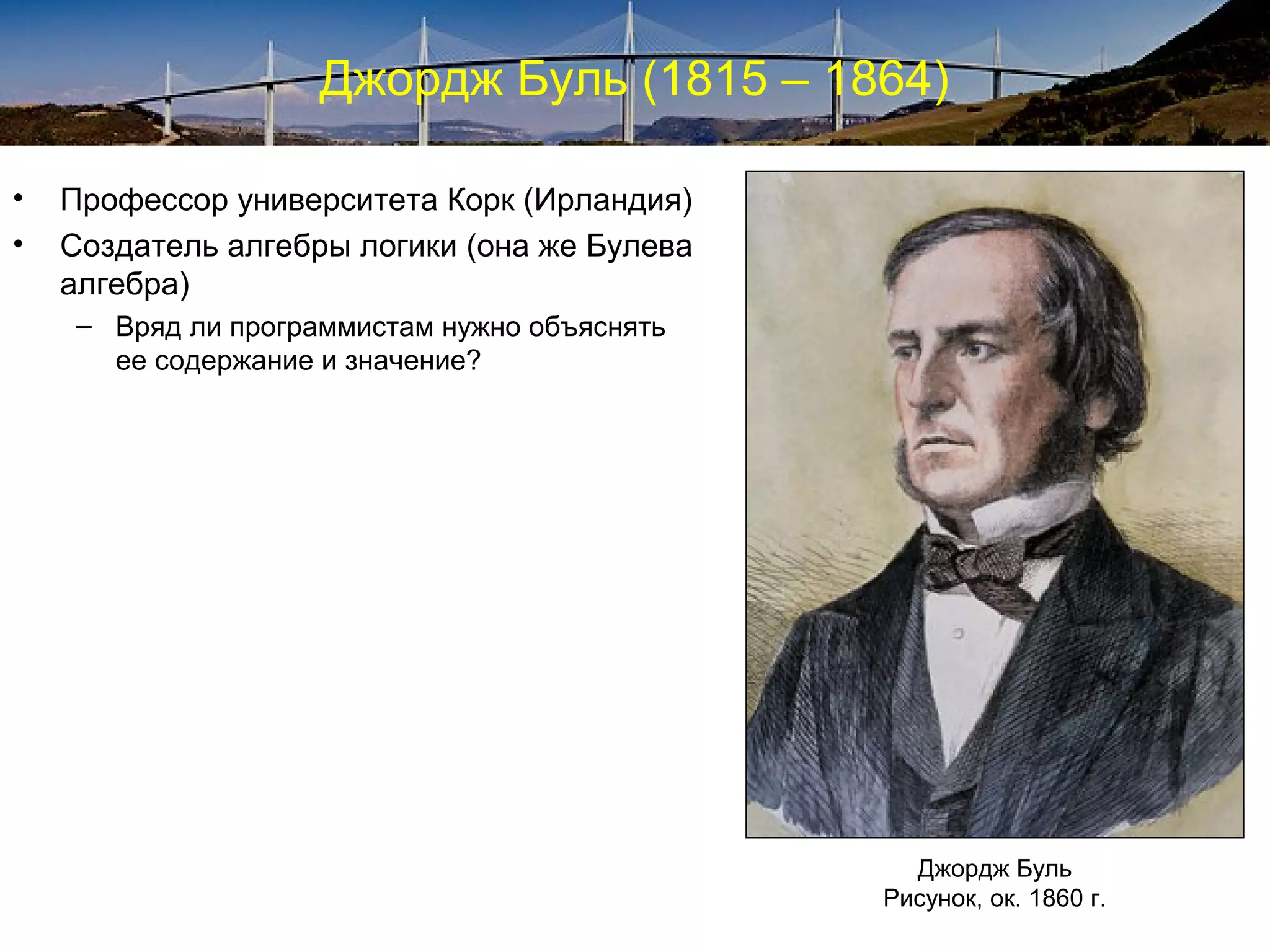Джордж Буль (1815 – 1864)

•   Профессор университета Корк (Ирландия)
•   Создатель алгебры логики (она же Булева
    алгебра)
    – Вряд ли программистам нужно объяснять
      ее содержание и значение?




                                                Джордж Буль
                                              Рисунок, ок. 1860 г.
 