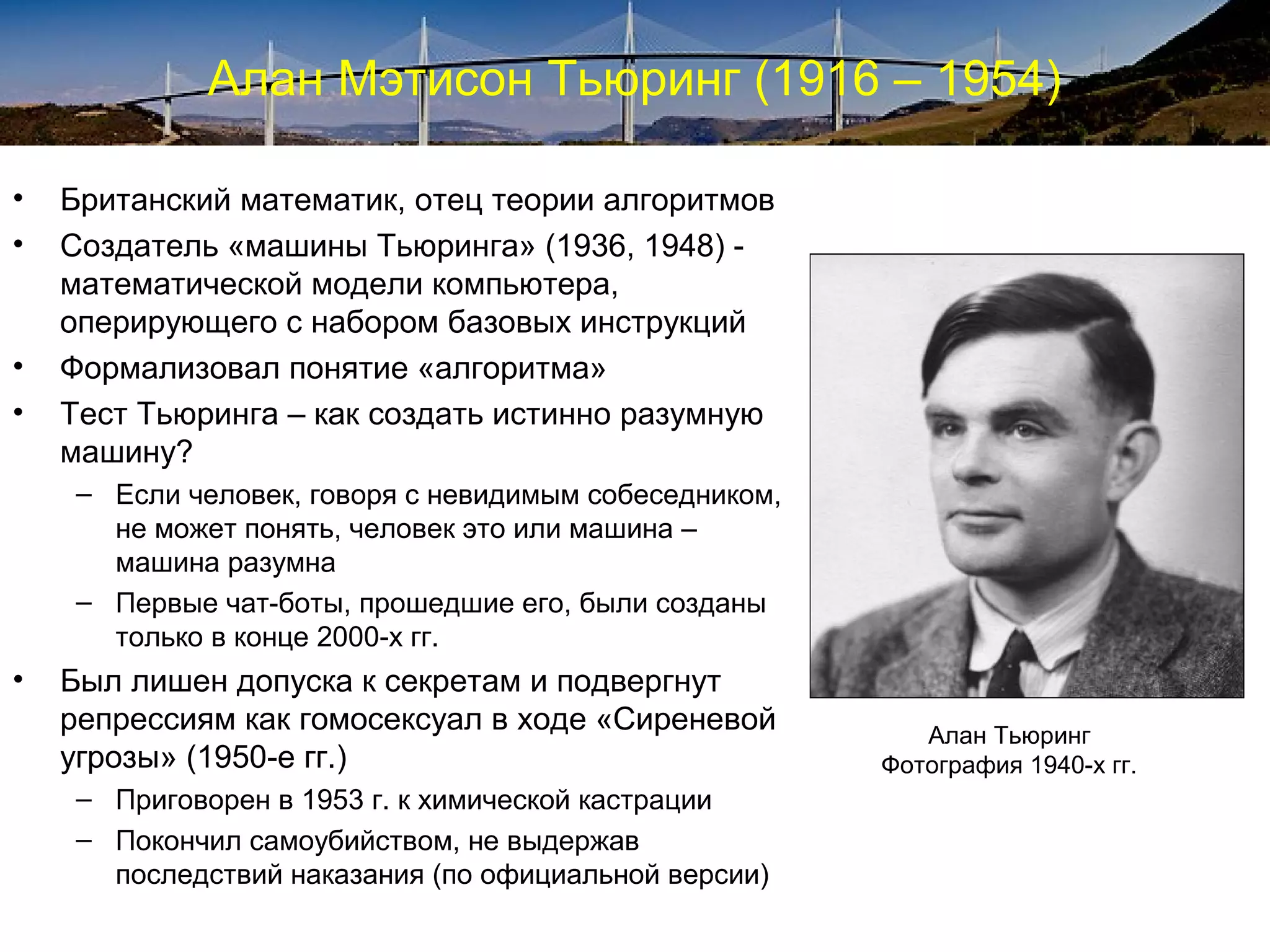 Алан Мэтисон Тьюринг (1916 – 1954)

•   Британский математик, отец теории алгоритмов
•   Создатель «машины Тьюринга» (1936, 1948) -
    математической модели компьютера,
    оперирующего с набором базовых инструкций
•   Формализовал понятие «алгоритма»
•   Тест Тьюринга – как создать истинно разумную
    машину?
    – Если человек, говоря с невидимым собеседником,
      не может понять, человек это или машина –
      машина разумна
    – Первые чат-боты, прошедшие его, были созданы
      только в конце 2000-х гг.
•   Был лишен допуска к секретам и подвергнут
    репрессиям как гомосексуал в ходе «Сиреневой          Алан Тьюринг
    угрозы» (1950-е гг.)                               Фотография 1940-х гг.
    – Приговорен в 1953 г. к химической кастрации
    – Покончил самоубийством, не выдержав
      последствий наказания (по официальной версии)
 
