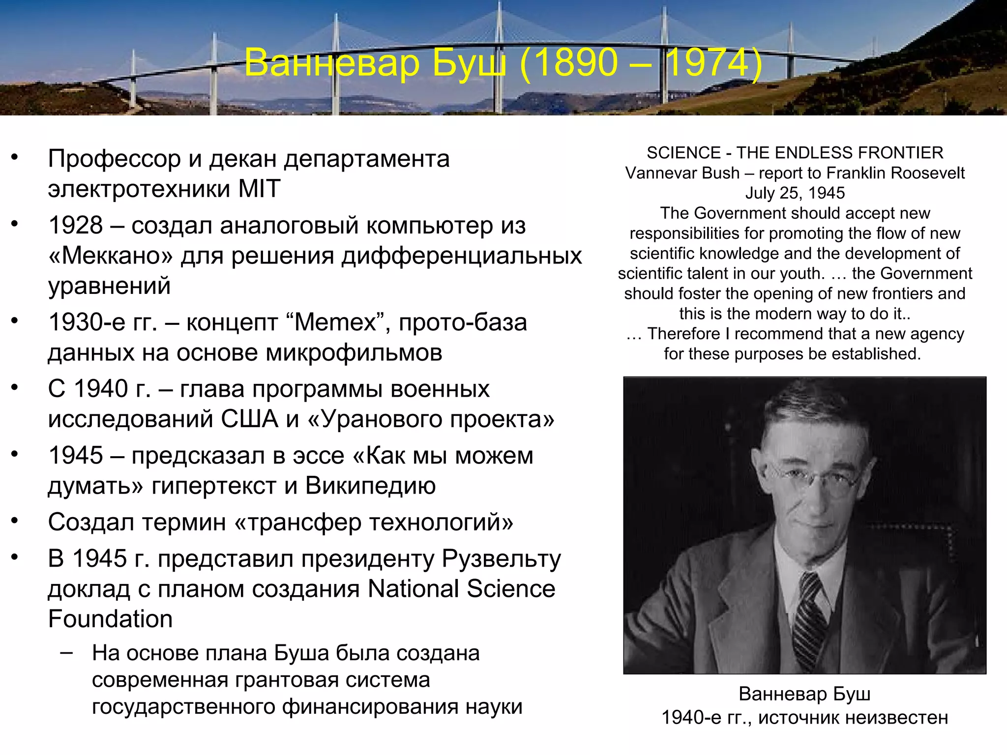 Ванневар Буш (1890 – 1974)

•   Профессор и декан департамента                  SCIENCE - THE ENDLESS FRONTIER
                                                 Vannevar Bush – report to Franklin Roosevelt
    электротехники MIT                                              July 25, 1945
                                                      The Government should accept new
•   1928 – создал аналоговый компьютер из         responsibilities for promoting the flow of new
    «Меккано» для решения дифференциальных        scientific knowledge and the development of
                                                scientific talent in our youth. … the Government
    уравнений                                    should foster the opening of new frontiers and
                                                          this is the modern way to do it..
•   1930-е гг. – концепт “Memex”, прото-база     … Therefore I recommend that a new agency
    данных на основе микрофильмов                      for these purposes be established.

•   С 1940 г. – глава программы военных
    исследований США и «Уранового проекта»
•   1945 – предсказал в эссе «Как мы можем
    думать» гипертекст и Википедию
•   Создал термин «трансфер технологий»
•   В 1945 г. представил президенту Рузвельту
    доклад с планом создания National Science
    Foundation
    – На основе плана Буша была создана
      современная грантовая система
                                                              Ванневар Буш
      государственного финансирования науки          1940-е гг., источник неизвестен
 