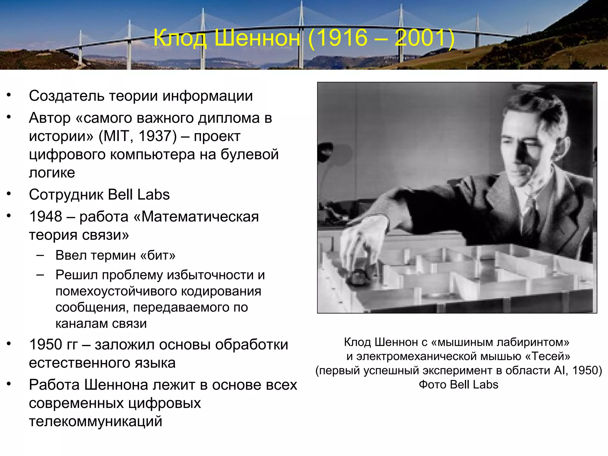 Клод Шеннон (1916 – 2001)

•   Создатель теории информации
•   Автор «самого важного диплома в
    истории» (MIT, 1937) – проект
    цифрового компьютера на булевой
    логике
•   Сотрудник Bell Labs
•   1948 – работа «Математическая
    теория связи»
    – Ввел термин «бит»
    – Решил проблему избыточности и
      помехоустойчивого кодирования
      сообщения, передаваемого по
      каналам связи
•   1950 гг – заложил основы обработки        Клод Шеннон с «мышиным лабиринтом»
                                              и электромеханической мышью «Тесей»
    естественного языка                  (первый успешный эксперимент в области AI, 1950)
•   Работа Шеннона лежит в основе всех                    Фото Bell Labs
    современных цифровых
    телекоммуникаций
 