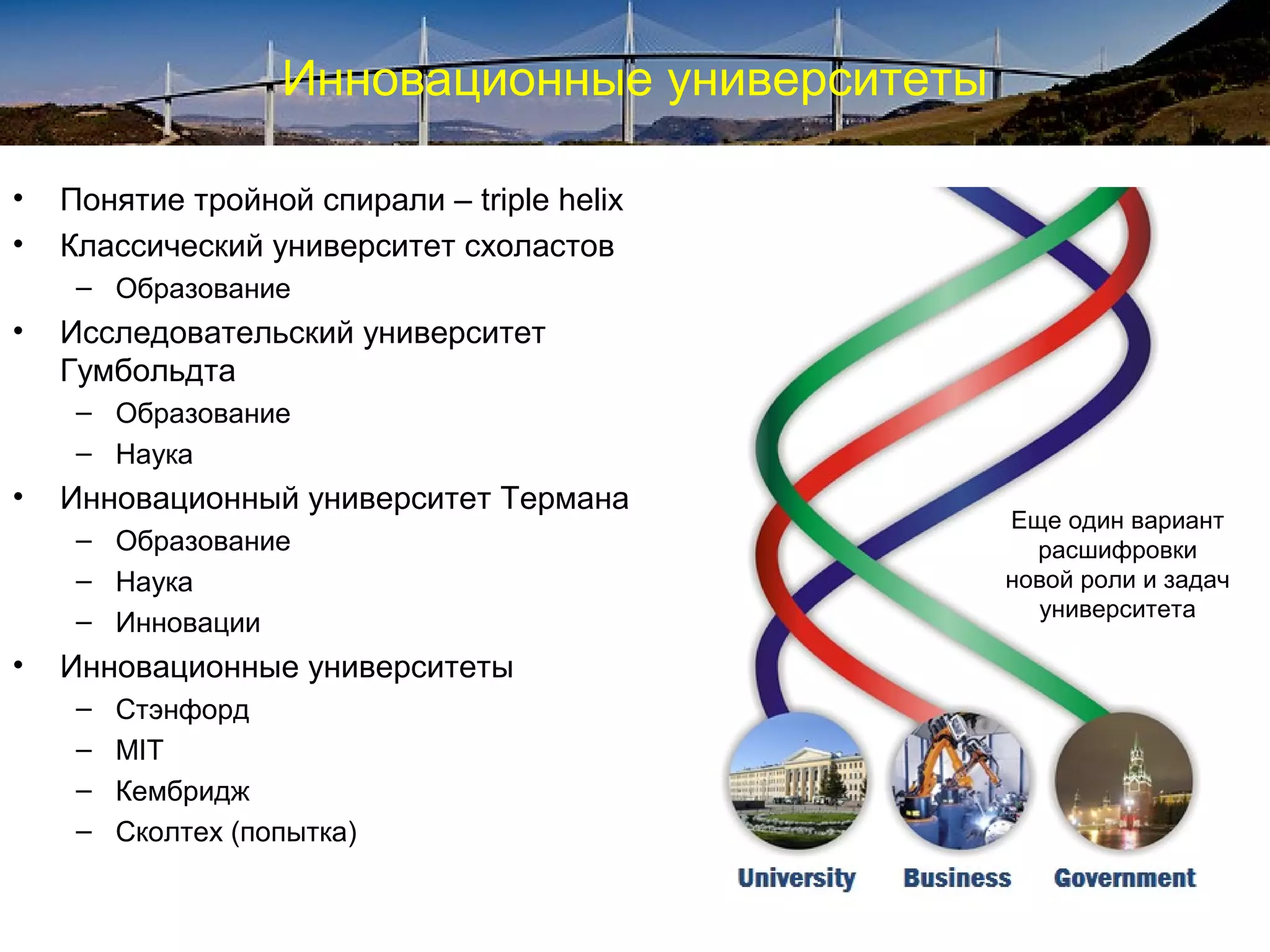 Инновационные университеты

•   Понятие тройной спирали – triple helix
•   Классический университет схоластов
     – Образование
•   Исследовательский университет
    Гумбольдта
     – Образование
     – Наука
•   Инновационный университет Термана
                                                 Еще один вариант
     – Образование                                 расшифровки
     – Наука                                     новой роли и задач
                                                   университета
     – Инновации
•   Инновационные университеты
     –   Стэнфорд
     –   MIT
     –   Кембридж
     –   Сколтех (попытка)
 