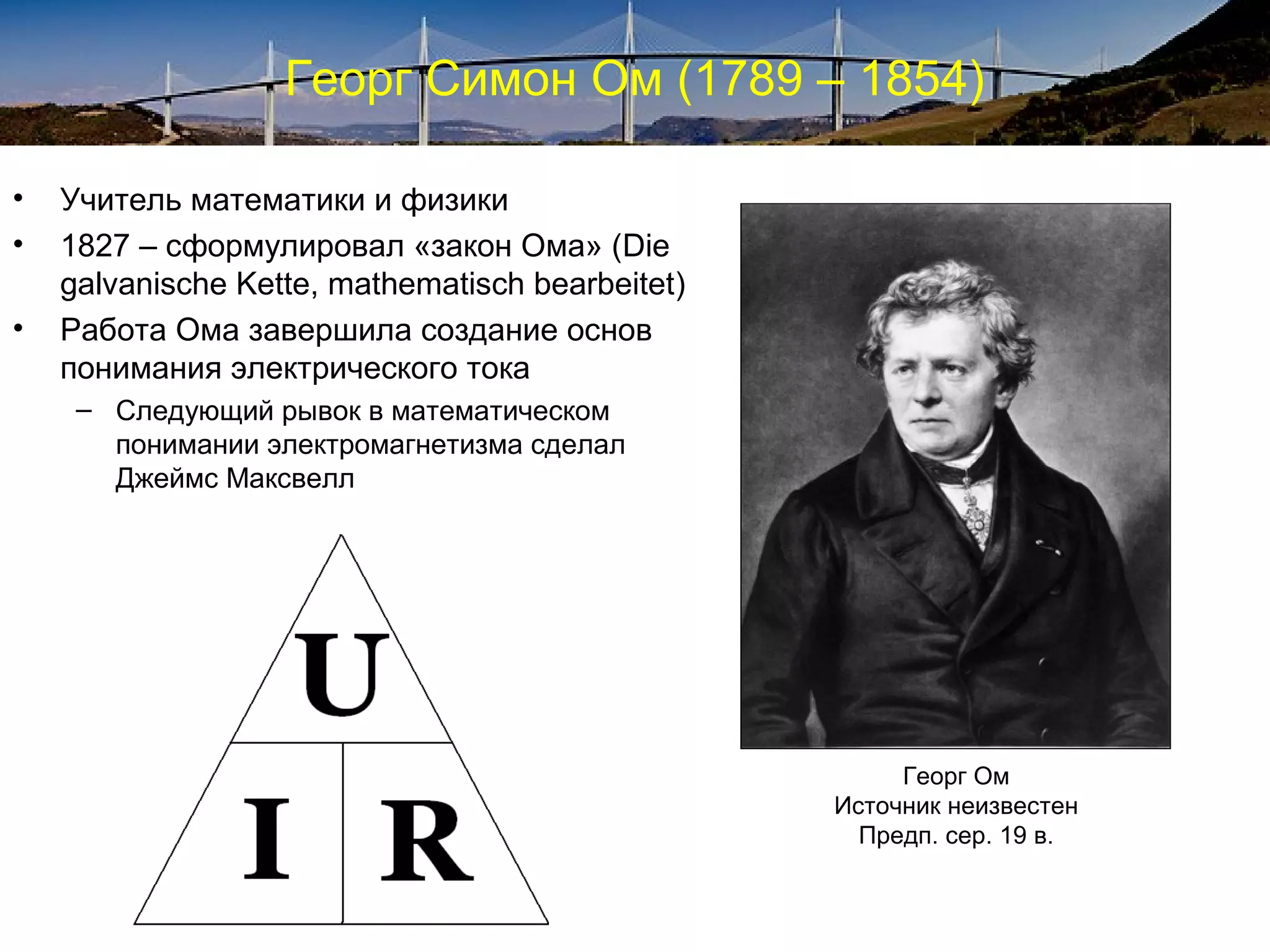 Георг Симон Ом (1789 – 1854)

•   Учитель математики и физики
•   1827 – сформулировал «закон Ома» (Die
    galvanische Kette, mathematisch bearbeitet)
•   Работа Ома завершила создание основ
    понимания электрического тока
     – Следующий рывок в математическом
       понимании электромагнетизма сделал
       Джеймс Максвелл




                                                       Георг Ом
                                                  Источник неизвестен
                                                    Предп. сер. 19 в.
 