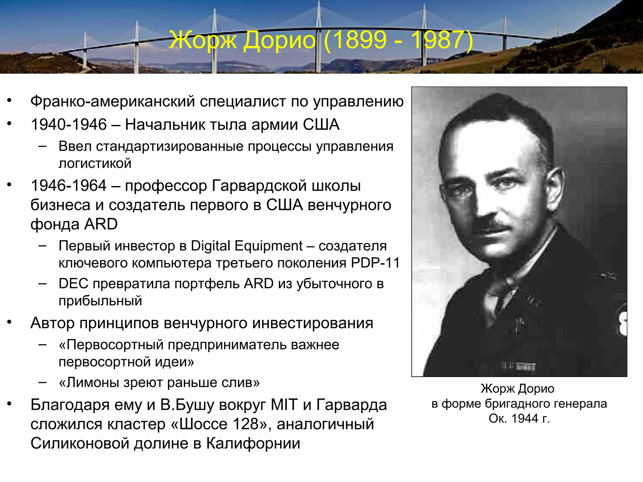 Жорж Дорио (1899 - 1987)

•   Франко-американский специалист по управлению
•   1940-1946 – Начальник тыла армии США
     – Ввел стандартизированные процессы управления
       логистикой
•   1946-1964 – профессор Гарвардской школы
    бизнеса и создатель первого в США венчурного
    фонда ARD
     – Первый инвестор в Digital Equipment – создателя
       ключевого компьютера третьего поколения PDP-11
     – DEC превратила портфель ARD из убыточного в
       прибыльный
•   Автор принципов венчурного инвестирования
     – «Первосортный предприниматель важнее
       первосортной идеи»
     – «Лимоны зреют раньше слив»                               Жорж Дорио
•   Благодаря ему и В.Бушу вокруг MIT и Гарварда         в форме бригадного генерала
                                                                  Ок. 1944 г.
    сложился кластер «Шоссе 128», аналогичный
    Силиконовой долине в Калифорнии
 
