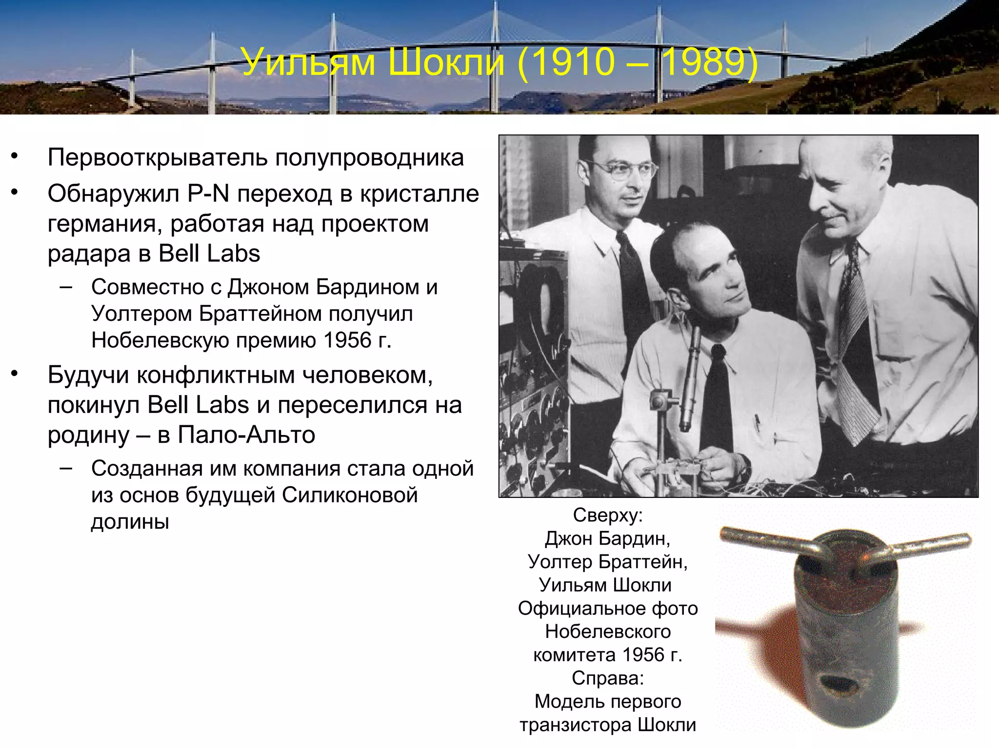 Уильям Шокли (1910 – 1989)

•   Первооткрыватель полупроводника
•   Обнаружил P-N переход в кристалле
    германия, работая над проектом
    радара в Bell Labs
     – Совместно с Джоном Бардином и
       Уолтером Браттейном получил
       Нобелевскую премию 1956 г.
•   Будучи конфликтным человеком,
    покинул Bell Labs и переселился на
    родину – в Пало-Альто
     – Созданная им компания стала одной
       из основ будущей Силиконовой
       долины                                   Сверху:
                                              Джон Бардин,
                                            Уолтер Браттейн,
                                             Уильям Шокли
                                           Официальное фото
                                              Нобелевского
                                            комитета 1956 г.
                                                Справа:
                                             Модель первого
                                           транзистора Шокли
 