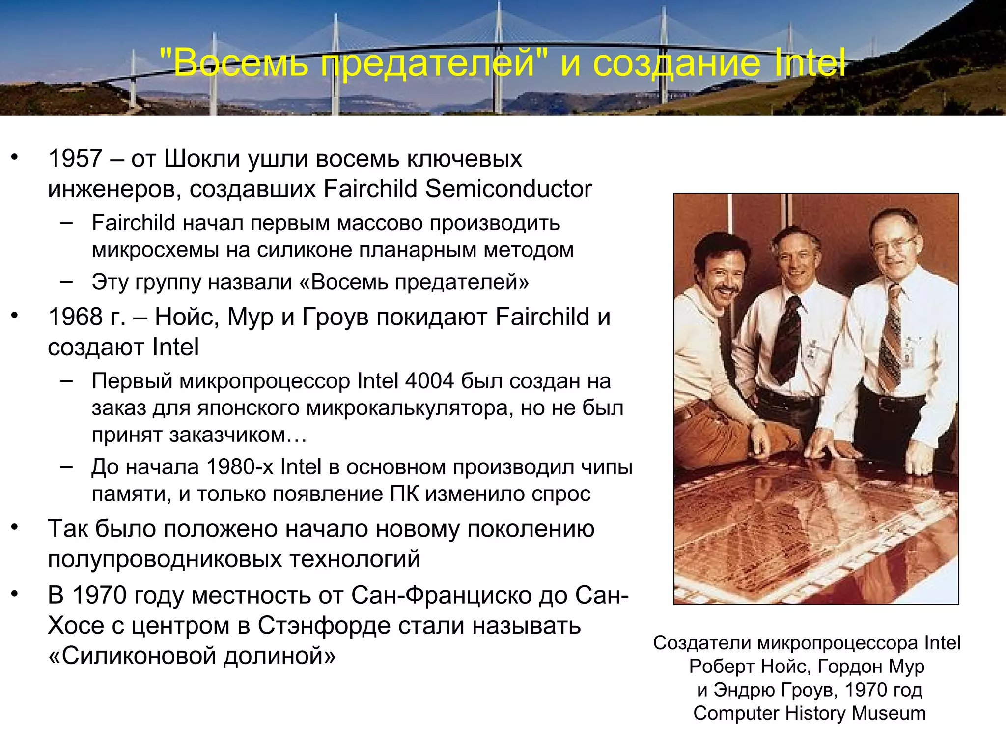 "Восемь предателей" и создание Intel

•   1957 – от Шокли ушли восемь ключевых
    инженеров, создавших Fairchild Semiconductor
     – Fairchild начал первым массово производить
       микросхемы на силиконе планарным методом
     – Эту группу назвали «Восемь предателей»
•   1968 г. – Нойс, Мур и Гроув покидают Fairchild и
    создают Intel
     – Первый микропроцессор Intel 4004 был создан на
       заказ для японского микрокалькулятора, но не был
       принят заказчиком…
     – До начала 1980-х Intel в основном производил чипы
       памяти, и только появление ПК изменило спрос
•   Так было положено начало новому поколению
    полупроводниковых технологий
•   В 1970 году местность от Сан-Франциско до Сан-
    Хосе с центром в Стэнфорде стали называть
                                                           Создатели микропроцессора Intel
    «Силиконовой долиной»                                     Роберт Нойс, Гордон Мур
                                                               и Эндрю Гроув, 1970 год
                                                               Computer History Museum
 
