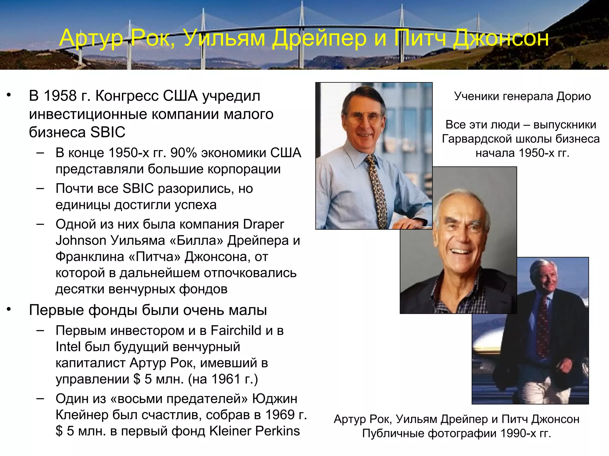 Артур Рок, Уильям Дрейпер и Питч Джонсон

•   В 1958 г. Конгресс США учредил                                Ученики генерала Дорио
    инвестиционные компании малого
                                                                 Все эти люди – выпускники
    бизнеса SBIC                                                Гарвардской школы бизнеса
    – В конце 1950-х гг. 90% экономики США                            начала 1950-х гг.
      представляли большие корпорации
    – Почти все SBIC разорились, но
      единицы достигли успеха
    – Одной из них была компания Draper
      Johnson Уильяма «Билла» Дрейпера и
      Франклина «Питча» Джонсона, от
      которой в дальнейшем отпочковались
      десятки венчурных фондов
•   Первые фонды были очень малы
    – Первым инвестором и в Fairchild и в
      Intel был будущий венчурный
      капиталист Артур Рок, имевший в
      управлении $ 5 млн. (на 1961 г.)
    – Один из «восьми предателей» Юджин
      Клейнер был счастлив, собрав в 1969 г.   Артур Рок, Уильям Дрейпер и Питч Джонсон
      $ 5 млн. в первый фонд Kleiner Perkins       Публичные фотографии 1990-х гг.
 