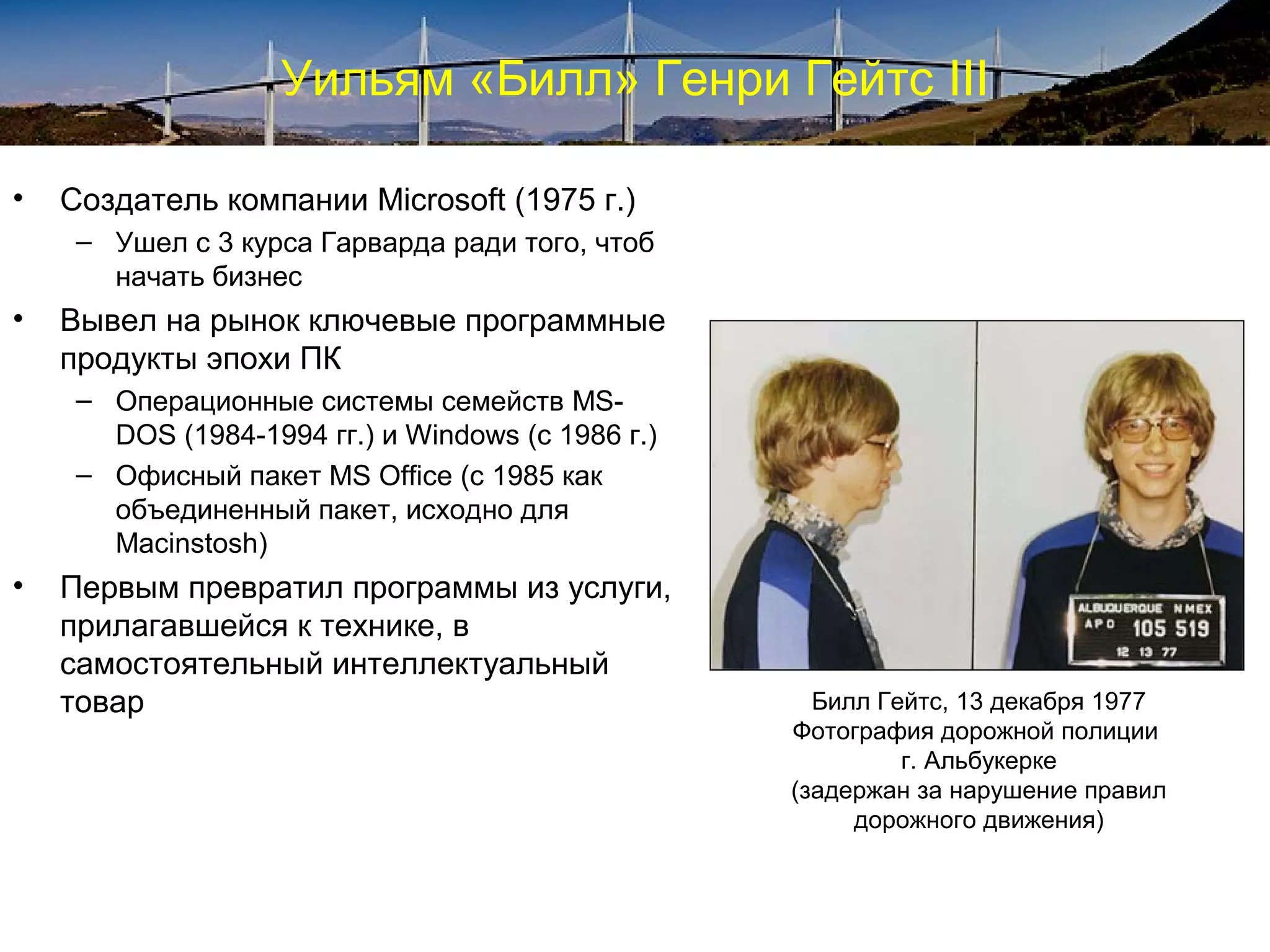 Уильям «Билл» Генри Гейтс III

•   Создатель компании Microsoft (1975 г.)
     – Ушел с 3 курса Гарварда ради того, чтоб
       начать бизнес
•   Вывел на рынок ключевые программные
    продукты эпохи ПК
     – Операционные системы семейств MS-
       DOS (1984-1994 гг.) и Windows (с 1986 г.)
     – Офисный пакет MS Office (с 1985 как
       объединенный пакет, исходно для
       Macinstosh)
•   Первым превратил программы из услуги,
    прилагавшейся к технике, в
    самостоятельный интеллектуальный
    товар                                            Билл Гейтс, 13 декабря 1977
                                                   Фотография дорожной полиции
                                                            г. Альбукерке
                                                   (задержан за нарушение правил
                                                        дорожного движения)
 