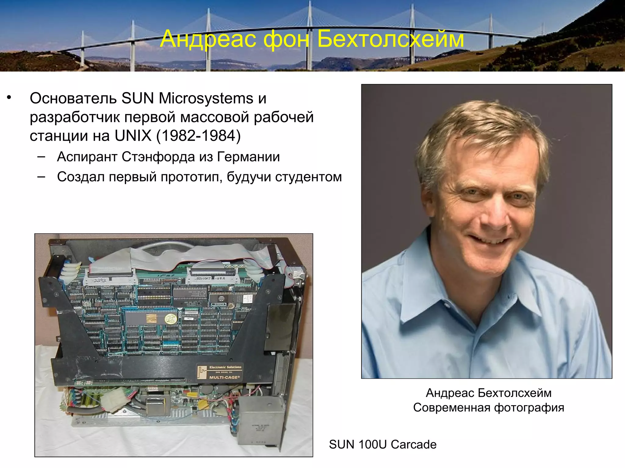 Андреас фон Бехтолсхейм

•   Основатель SUN Microsystems и
    разработчик первой массовой рабочей
    станции на UNIX (1982-1984)
    – Аспирант Стэнфорда из Германии
    – Создал первый прототип, будучи студентом




                                                          Андреас Бехтолсхейм
                                                        Современная фотография


                                            SUN 100U Carcade
 