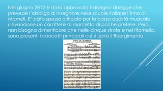 Nel giugno 2012 è stato approvato il disegno di legge che
prevede l’obbligo di insegnare nelle scuole italiane l’inno di
Mameli. E’ stato spesso criticato per la bassa qualità musicale
rilevandone un carattere di marcetta di poche pretese. Però
non bisogna dimenticare che nelle cinque strofe e nel ritornello,
sono presenti i concetti principali cui si ispirò il Risorgimento.
 
