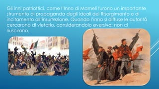 Gli inni patriottici, come l’Inno di Mameli furono un importante
strumento di propaganda degli ideali del Risorgimento e di
incitamento all’insurrezione. Quando l’inno si diffuse le autorità
cercarono di vietarlo, considerandolo eversivo; non ci
riuscirono.
 