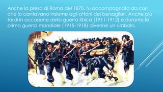 Anche la presa di Roma del 1870, fu accompagnata da cori
che lo cantavano insieme agli ottoni dei bersaglieri. Anche più
tardi in occasione della guerra libica (1911-1912) e durante la
prima guerra mondiale (1915-1918) divenne un simbolo.
 