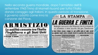 Nella seconda guerra mondiale, dopo l’armistizio dell’8
settembre 1943 l’inno di Mameli risuonò per tutta l’Italia
dando coraggio agli italiani. In questo periodo di transizione,
il governo adattò come inno la
canzone del Piave.
 