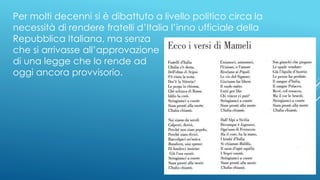 Per molti decenni si è dibattuto a livello politico circa la
necessità di rendere fratelli d’Italia l’inno ufficiale della
Repubblica Italiana, ma senza
che si arrivasse all’approvazione
di una legge che lo rende ad
oggi ancora provvisorio.
 
