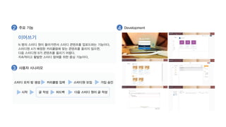 2 주요 기능 4 Development 
이어쓰기 
N 명의 스터디 원이 돌아가면서 스터디 콘텐츠를 업로드하는 기능이다. 
스터디원 A가 배정된 커리큘럼에 맞는 콘텐츠를 올리지 않으면, 
다음 스터디원 B가 콘텐츠를 올리기 어렵다. 
지속적이고 활발한 스터디 참여를 위한 중심 기능이다. 
3 사용자 시나리오 
스터디 모자 방 생성 커리큘럼 입력 스터디원 모집 가입 승인 
글 작성 피드백 다음 스터디 원이 글 작성 
시작 
 