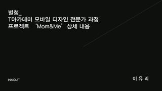 별첨_ 
T아카데미 모바일 디자인 전문가 과정 
프로젝트 ‘Mom&Me’상세 내용 
이 유 리 
 