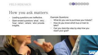 FIELD RESEARCH


How you ask matters
   Leading questions are ineffective.      Example Questions:
   Open-ended questions ‘what’, ‘why’,      What do you use to purchase your tickets?
    ‘how’, ‘when’, ‘where’, ‘who’ provide    How do you know which bus or train to
    insights.                                  take?
                                             Can you describe step by step how you
                                               reach your goal?




                                                                       ©SAP AG 2010 | 26
                                                                               2012
 