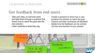 VALIDATION & ITERATION


Get feedback from end users
   Take your idea, re-visit end users         Create a storyline to show how a user
    and take them through a scenario that       employs the solution to reach the goal
    shows how to reach the goal with the       Capture and later synthesize all feedback
    new solution.                              Ideate how the feedback can be worked
   Listen carefully to what they say.          into the next iteration of your solution




                                                                          ©SAP AG 2010 | 40
                                                                                  2012
 