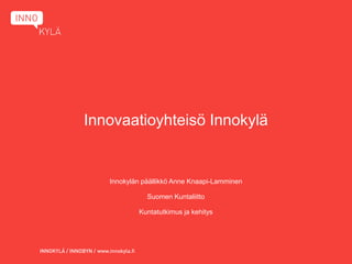 Innovaatioyhteisö Innokylä


   Innokylän päällikkö Anne Knaapi-Lamminen

              Suomen Kuntaliitto

           Kuntatutkimus ja kehitys
 