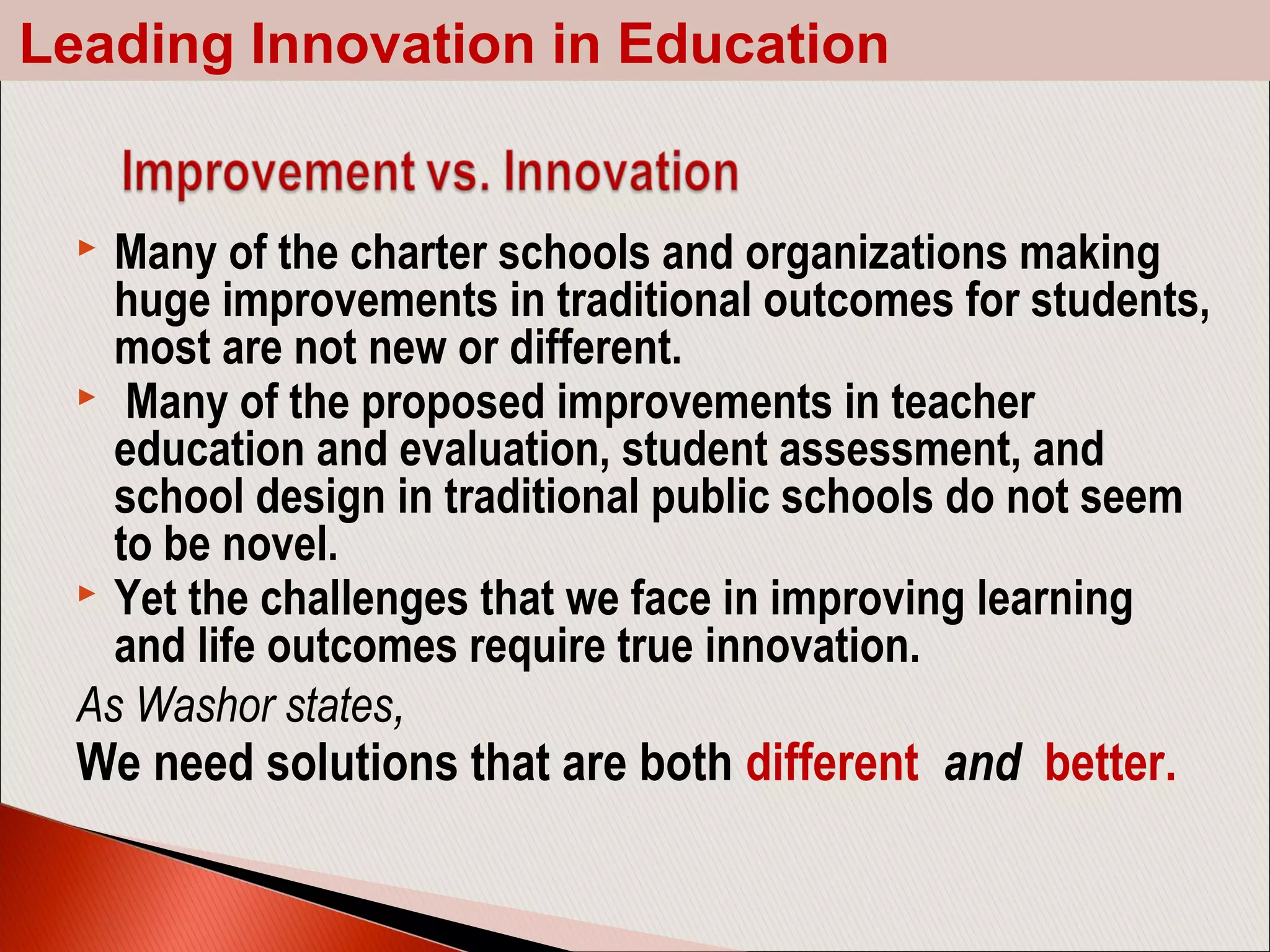  Many of the charter schools and organizations making
huge improvements in traditional outcomes for students,
most are not new or different.
 Many of the proposed improvements in teacher
education and evaluation, student assessment, and
school design in traditional public schools do not seem
to be novel.
 Yet the challenges that we face in improving learning
and life outcomes require true innovation.
As Washor states,
We need solutions that are both different and better.
Leading Innovation in Education
 