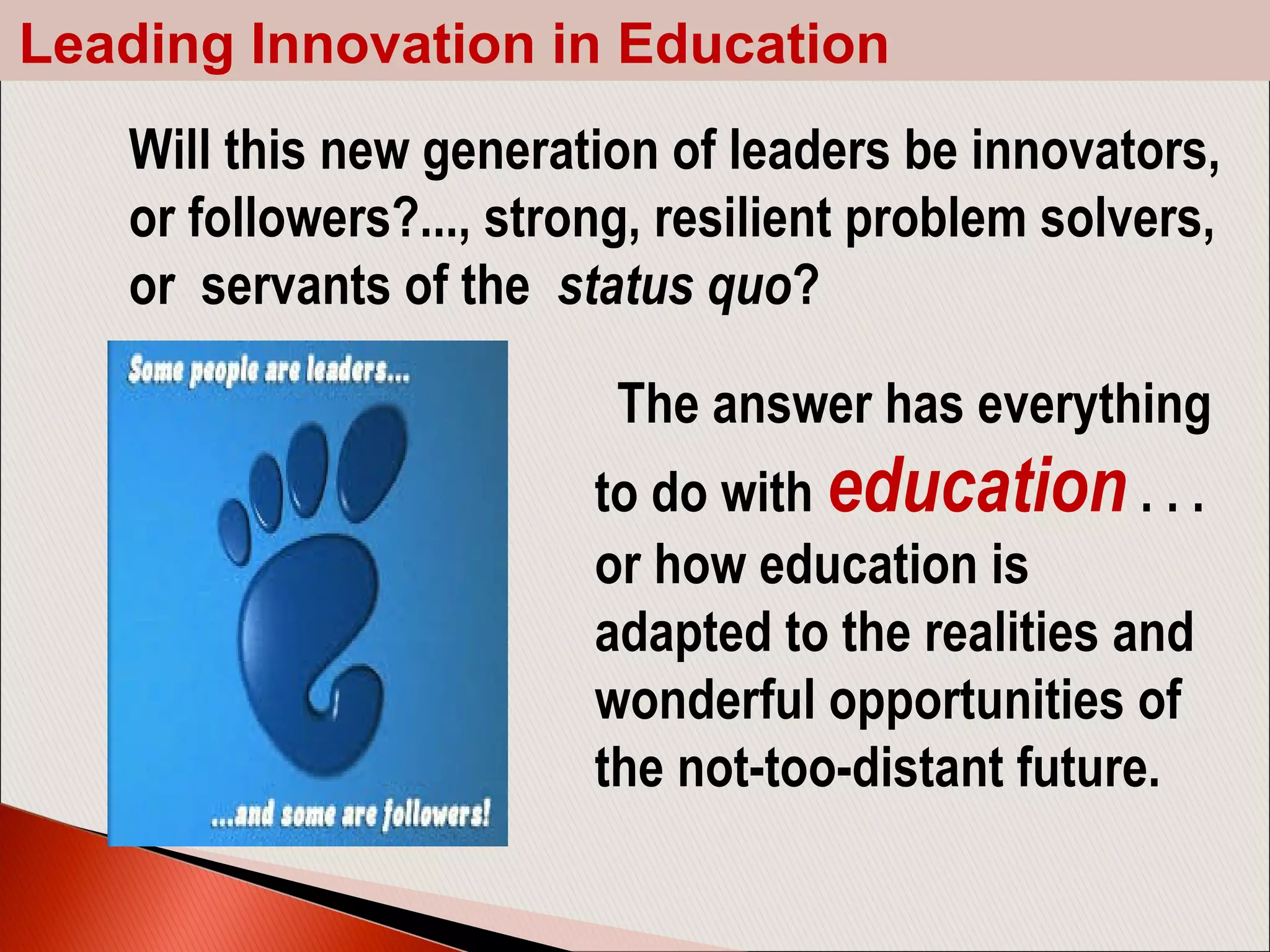  The answer has everything
to do with education . . .
or how education is
adapted to the realities and
wonderful opportunities of
the not-too-distant future.
Will this new generation of leaders be innovators,
or followers?..., strong, resilient problem solvers,
or servants of the status quo?
Leading Innovation in Education
 