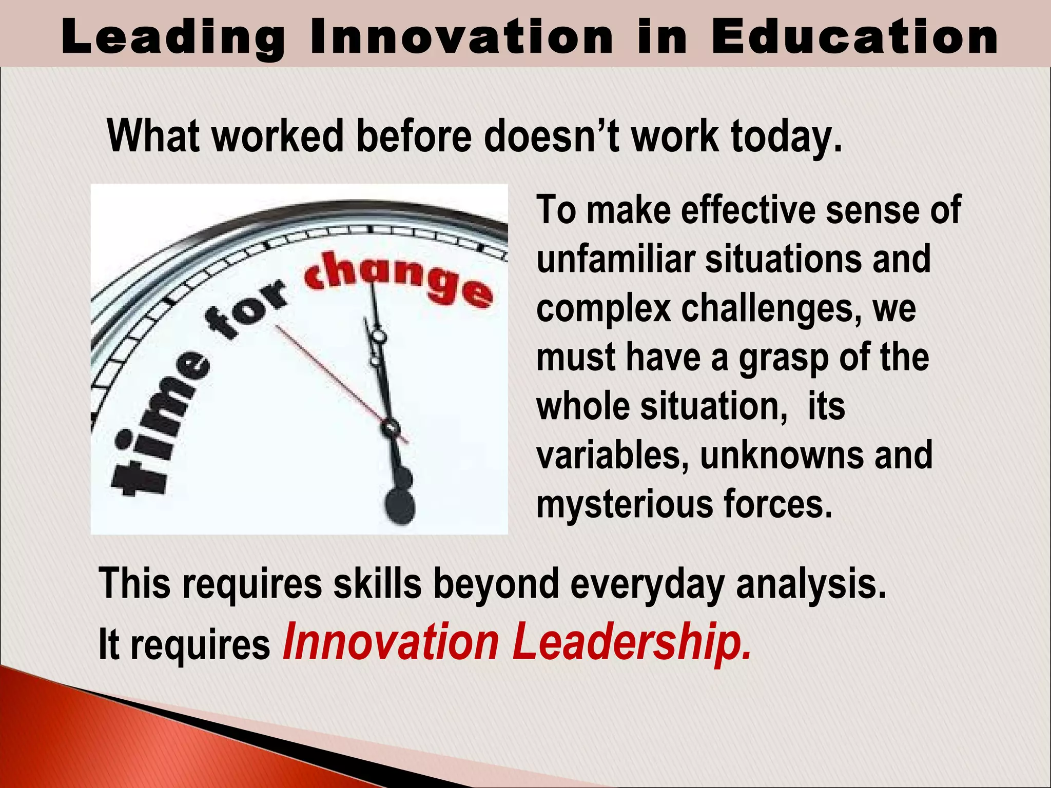 To make effective sense of
unfamiliar situations and
complex challenges, we
must have a grasp of the
whole situation, its
variables, unknowns and
mysterious forces.
What worked before doesn’t work today.
This requires skills beyond everyday analysis.
It requires Innovation Leadership.
Leading Innovation in Education
 