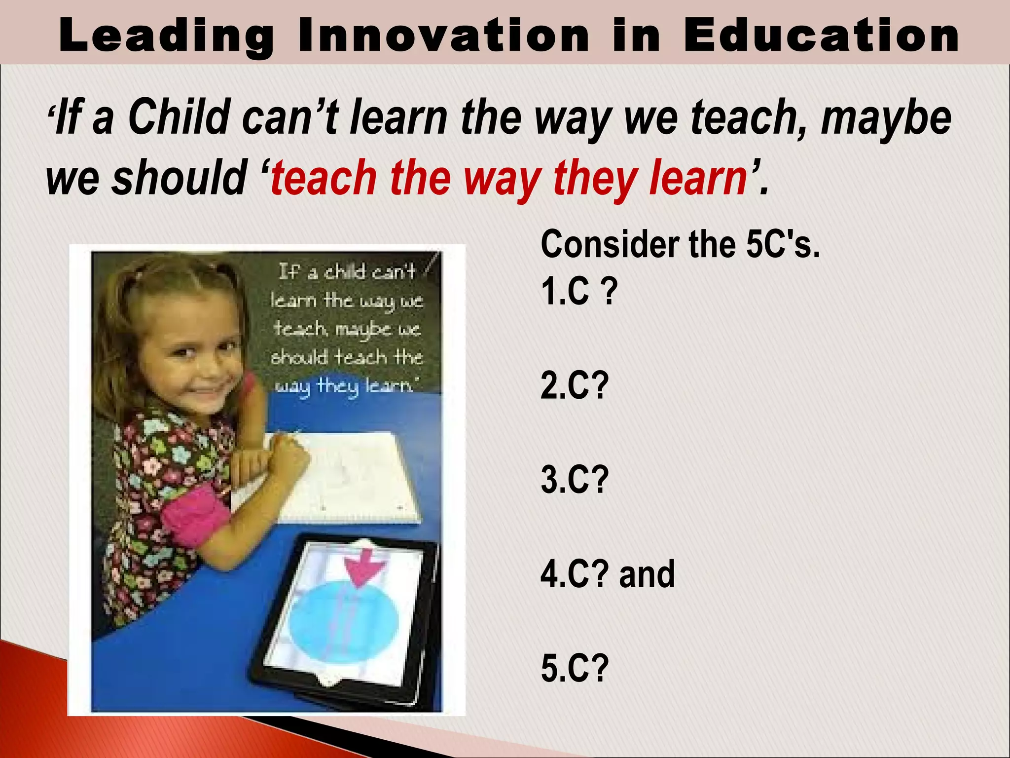 Consider the 5C's.
1.C ?
2.C?
3.C?
4.C? and
5.C? 
‘If a Child can’t learn the way we teach, maybe
we should ‘teach the way they learn’.
Leading Innovation in Education
 