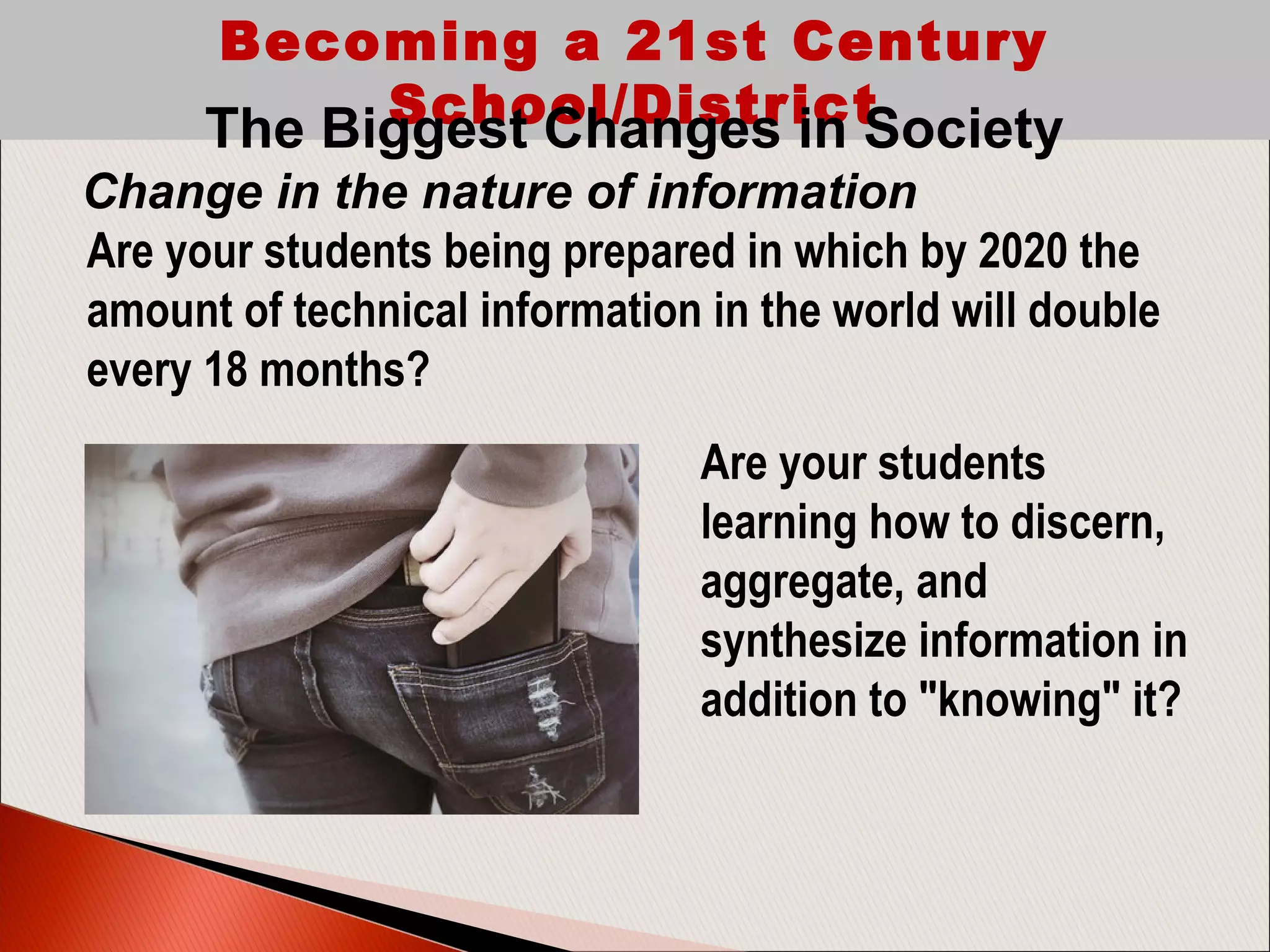 Becoming a 21st Century
School/DistrictThe Biggest Changes in Society
Change in the nature of information
Are your students being prepared in which by 2020 the
amount of technical information in the world will double
every 18 months? 
Are your students
learning how to discern,
aggregate, and
synthesize information in
addition to "knowing" it?
 