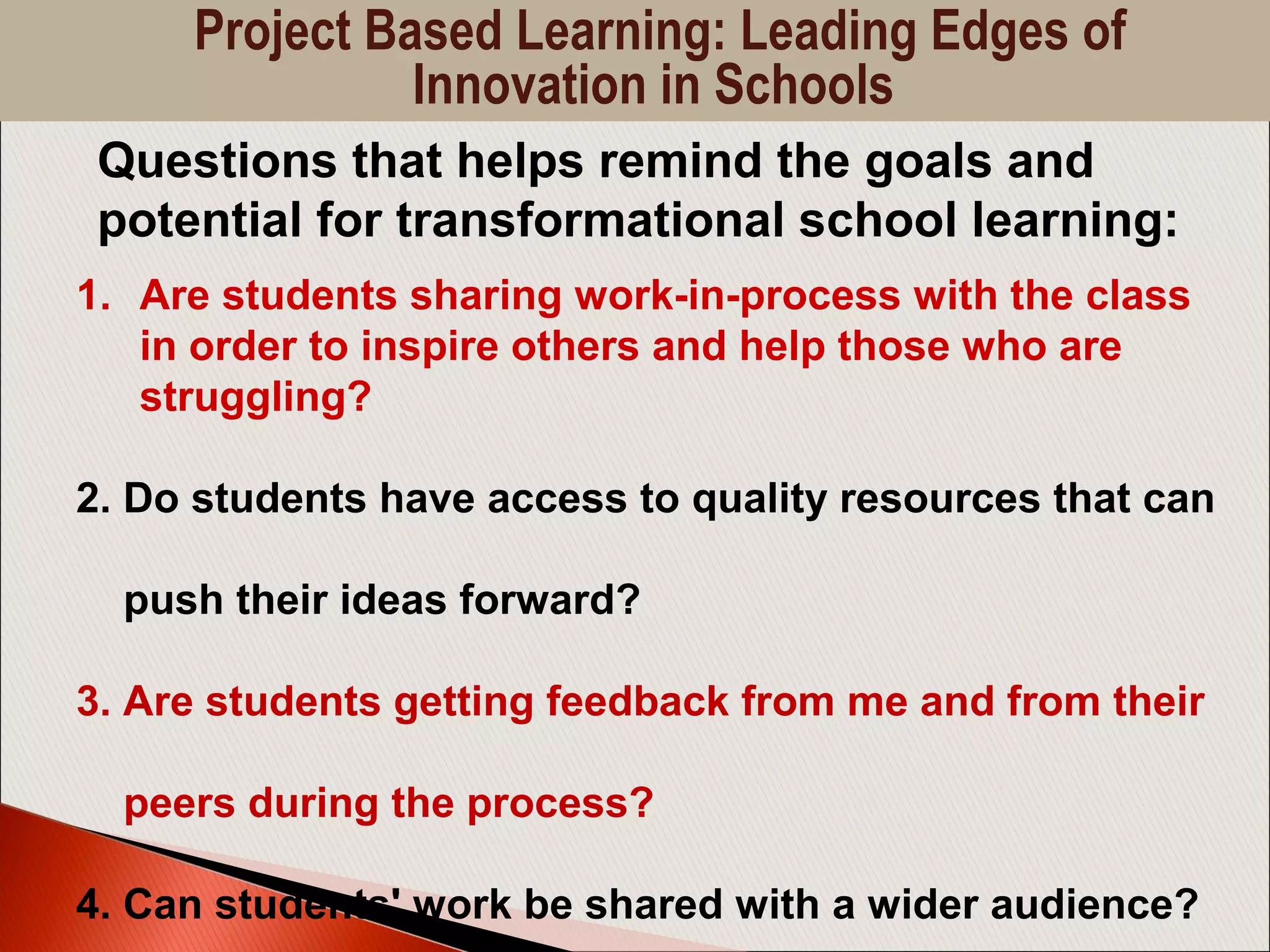 1. Are students sharing work-in-process with the class
in order to inspire others and help those who are
struggling?
2. Do students have access to quality resources that can
push their ideas forward?
3. Are students getting feedback from me and from their
peers during the process?
4. Can students' work be shared with a wider audience?
Questions that helps remind the goals and
potential for transformational school learning:
Project Based Learning: Leading Edges of
Innovation in Schools
 