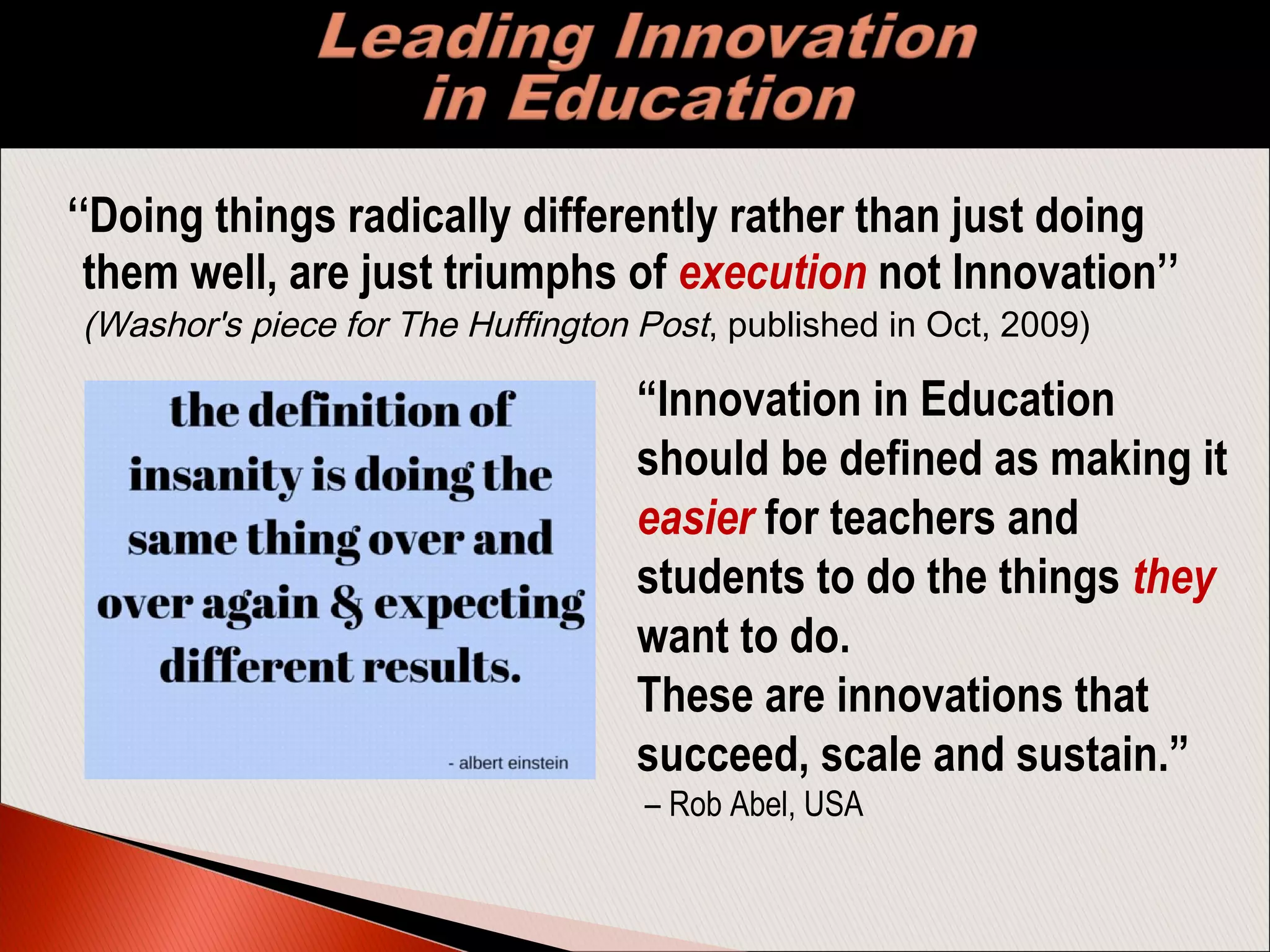 ‘‘Doing things radically differently rather than just doing
them well, are just triumphs of execution not Innovation’’
(Washor's piece for The Huffington Post, published in Oct, 2009)
“Innovation in Education
should be defined as making it
easier for teachers and
students to do the things they
want to do.
These are innovations that
succeed, scale and sustain.”
– Rob Abel, USA
 