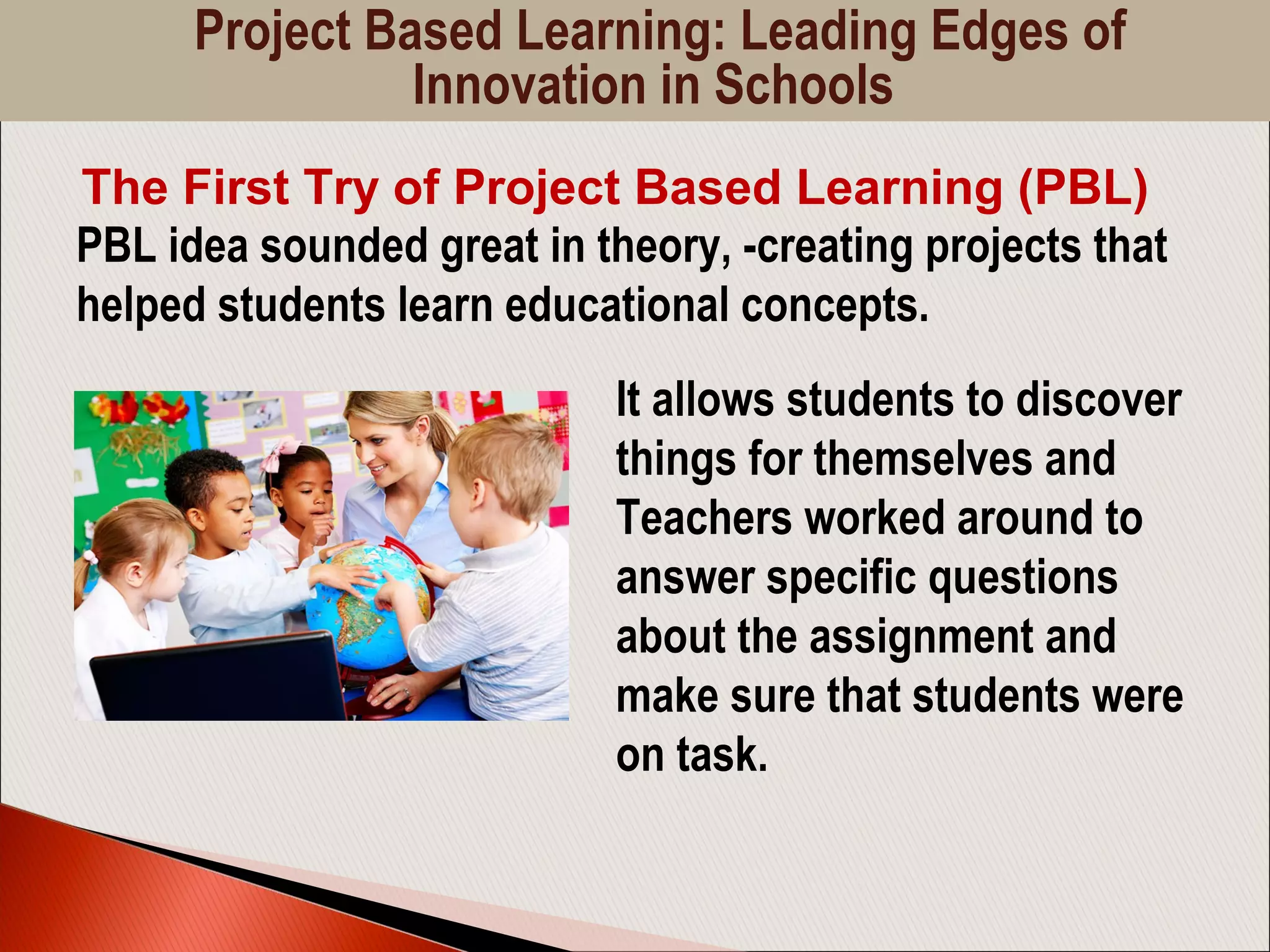 PBL idea sounded great in theory, -creating projects that
helped students learn educational concepts.
The First Try of Project Based Learning (PBL)
It allows students to discover
things for themselves and
Teachers worked around to
answer specific questions
about the assignment and
make sure that students were
on task.
Project Based Learning: Leading Edges of
Innovation in Schools
 