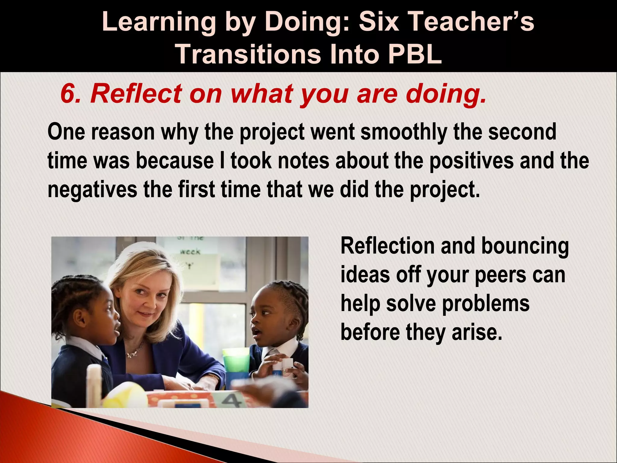 Learning by Doing: Six Teacher’s
Transitions Into PBL
6. Reflect on what you are doing.
One reason why the project went smoothly the second
time was because I took notes about the positives and the
negatives the first time that we did the project.
Reflection and bouncing
ideas off your peers can
help solve problems
before they arise.
 