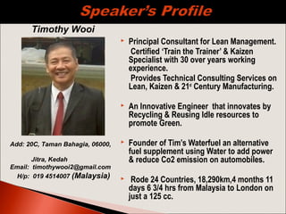  Principal Consultant for Lean Management.
Certified ‘Train the Trainer’ & Kaizen
Specialist with 30 over years working
experience.
Provides Technical Consulting Services on
Lean, Kaizen & 21st
Century Manufacturing.
 An Innovative Engineer that innovates by
Recycling & Reusing Idle resources to
promote Green.
 Founder of Tim’s Waterfuel an alternative
fuel supplement using Water to add power
& reduce Co2 emission on automobiles.
 Rode 24 Countries, 18,290km,4 months 11
days 6 3/4 hrs from Malaysia to London on
just a 125 cc.
Timothy Wooi
Add: 20C, Taman Bahagia, 06000,
Jitra, Kedah
Email: timothywooi2@gmail.com
H/p: 019 4514007 (Malaysia)
 