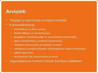 Arviointi
• Ohjaajan ja asiantuntija-arvioijien toimesta
• 8 arviointikriteeriä:
   –   kekseliäisyys ja idean uutuus
   –   käytännöllisyys ja toteutettavuus
   –   kaupalliset mahdollisuudet tai saavutettava asiakashyöty
   –   idean jatkokehittely ja kokeilut käytännössä
   –   ratkaisun toimivuuden ja tuloksien arviointi
   –   ryhmätyön ja asiantuntijoiden hyödyntäminen idean kehittelyssä
   –   selkeä raportointi
   –   taustatekijät (ikä, koulutustaso ja muut)
• Loppukilpailussa tuomarit tekivät itsenäisen päätöksen
 