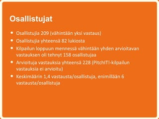 Osallistujat
•   Osallistujia 209 (vähintään yksi vastaus)
•   Osallistujia yhteensä 82 lukiosta
•   Kilpailun loppuun mennessä vähintään yhden arvioitavan
    vastauksen oli tehnyt 158 osallistujaa
•   Arvioituja vastauksia yhteensä 228 (PitchIT!-kilpailun
    vastauksia ei arvioitu)
•   Keskimäärin 1,4 vastausta/osallistuja, enimillään 6
    vastausta/osallistuja
 