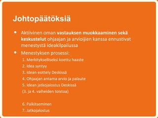 Johtopäätöksiä
•   Aktiivinen oman vastauksen muokkaaminen sekä
    keskustelut ohjaajan ja arvioijien kanssa ennustivat
    menestystä ideakilpailussa
•   Menestyksen prosessi:
    1. Merkitykselliseksi koettu haaste
    2. Idea syntyy
    3. Idean esittely Deskissä
    4. Ohjaajan antama arvio ja palaute
    5. Idean jatkojalostus Deskissä
    (3. ja 4. vaiheiden toistoa)

    6. Palkitseminen
    7. Jatkojalostus
 