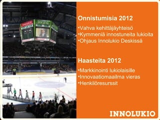 Onnistumisia 2012
•Vahva kehittäjäyhteisö
•Kymmeniä innostuneita lukioita
•Ohjaus Innolukio Deskissä


Haasteita 2012
•Markkinointi lukiolaisille
•Innovaatiomaailma vieras
•Henkilöresurssit
 