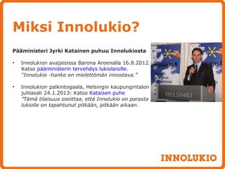 Miksi Innolukio?
Pääministeri Jyrki Katainen puhuu Innolukiosta

•   Innolukion avajaisissa Barona Areenalla 16.8.2012.
    Katso pääministerin tervehdys lukiolaisille.
    “Innolukio -hanke on mielettömän innostava.”

•   Innolukion palkintogaala, Helsingin kaupungintalon
    juhlasali 24.1.2013: Katso Kataisen puhe
    ”Tämä tilaisuus osoittaa, että Innolukio on parasta mitä
    lukiolle on tapahtunut pitkään, pitkään aikaan.
 