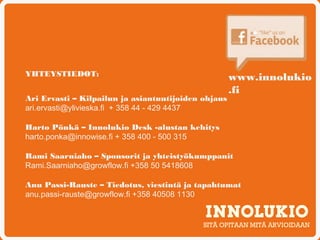 YHTEYSTIEDOT:                                        www.innolukio
                                                     .fi
Ari Ervasti – Kilpailun ja asiantuntijoiden ohjaus
ari.ervasti@ylivieska.fi + 358 44 - 429 4437

Harto Pönkä – Innolukio Desk -alustan kehitys
harto.ponka@innowise.fi + 358 400 - 500 315

Rami Saarniaho – Sponsorit ja yhteistyökumppanit
Rami.Saarniaho@growflow.fi +358 50 5418608

Anu Passi-Rauste – Tiedotus, viestintä ja tapahtumat
anu.passi-rauste@growflow.fi +358 40508 1130


                                            SITÄ OPITAAN MITÄ ARVIOIDAAN
 