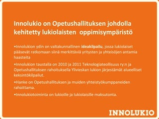 Innolukio on Opetushallituksen johdolla
kehitetty lukiolaisten oppimisympäristö
•Innolukion ydin on valtakunnallinen ideakilpailu, jossa lukiolaiset
pääsevät ratkomaan siinä merkittäviä yritysten ja yhteisöjen antamia
haasteita
•Innolukion taustalla on 2010 ja 2011 Teknologiateollisuus ry:n ja
Opetushallituksen rahoituksella Ylivieskan lukion järjestämät alueelliset
keksintökilpailut.
•Hanke on Opetushallituksen ja muiden yhteistyökumppaneiden
rahoittama.
•Innolukiotoiminta on lukioille ja lukiolaisille maksutonta.
 