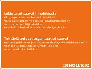 Lukiolaiset saavat Innolukiosta
•iloa, inspiraatiota ja uskoa omiin kykyihinsä
•uusia ajattelutapoja yli oppiaine- ja luokkahuonerajojen
•innovaatio- ja yrittäjävalmiuksia
•mahdollisuuden kurkistaa tulevaisuuden työtehtäviin



Tehtäviä antavat organisaatiot saavat
•pääsevät palkitsevaan ja vaivattomaan yhteistyöhön lukiolaisten kanssa
•mahdollisuuden rekrytoida parhaita lukiolaisia
•nuorten raikkaita oivalluksia
 