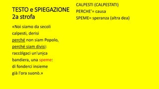 TESTO e SPIEGAZIONE
2a strofa
«Noi siamo da secoli
calpesti, derisi
perché non siam Popolo,
perché siam divisi:
raccòlgaci un'unica
bandiera, una speme:
di fonderci insieme
già l'ora suonò.»
CALPESTI (CALPESTATI)
PERCHE’= causa
SPEME= speranza (altra dea)
 
