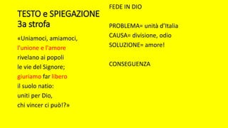 TESTO e SPIEGAZIONE
3a strofa
«Uniamoci, amiamoci,
l'unione e l'amore
rivelano ai popoli
le vie del Signore;
giuriamo far libero
il suolo natio:
uniti per Dio,
chi vincer ci può!?»
FEDE IN DIO
PROBLEMA= unità d’Italia
CAUSA= divisione, odio
SOLUZIONE= amore!
CONSEGUENZA
 