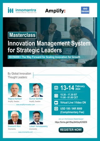 Innovation Management System
for Strategic Leaders
Masterclass
ISO56000 I The Way Forward for Scaling Innovation for Growth
13-14
Virtual Live I Video ON
USD 100 / INR 8000
(Complimentary Fee)
February
2024
15.30 - 17.30 IST
11.00 - 01.00 CET
By Global Innovation
Thought Leaders:
Magnus Karlsson Gunnar Storfeldt
Amplify, Sweden Amplify, Sweden
Sreekanth Moni Lokesh Venkataswamy
Innomantra Innomantra
https://forms.gle/V8isp3kK2eyK2X6D9
REGISTER NOW!
www.amplifyinnovation.com
www.innomantra.com
Join us in this Exclusive Masterclasses!
 