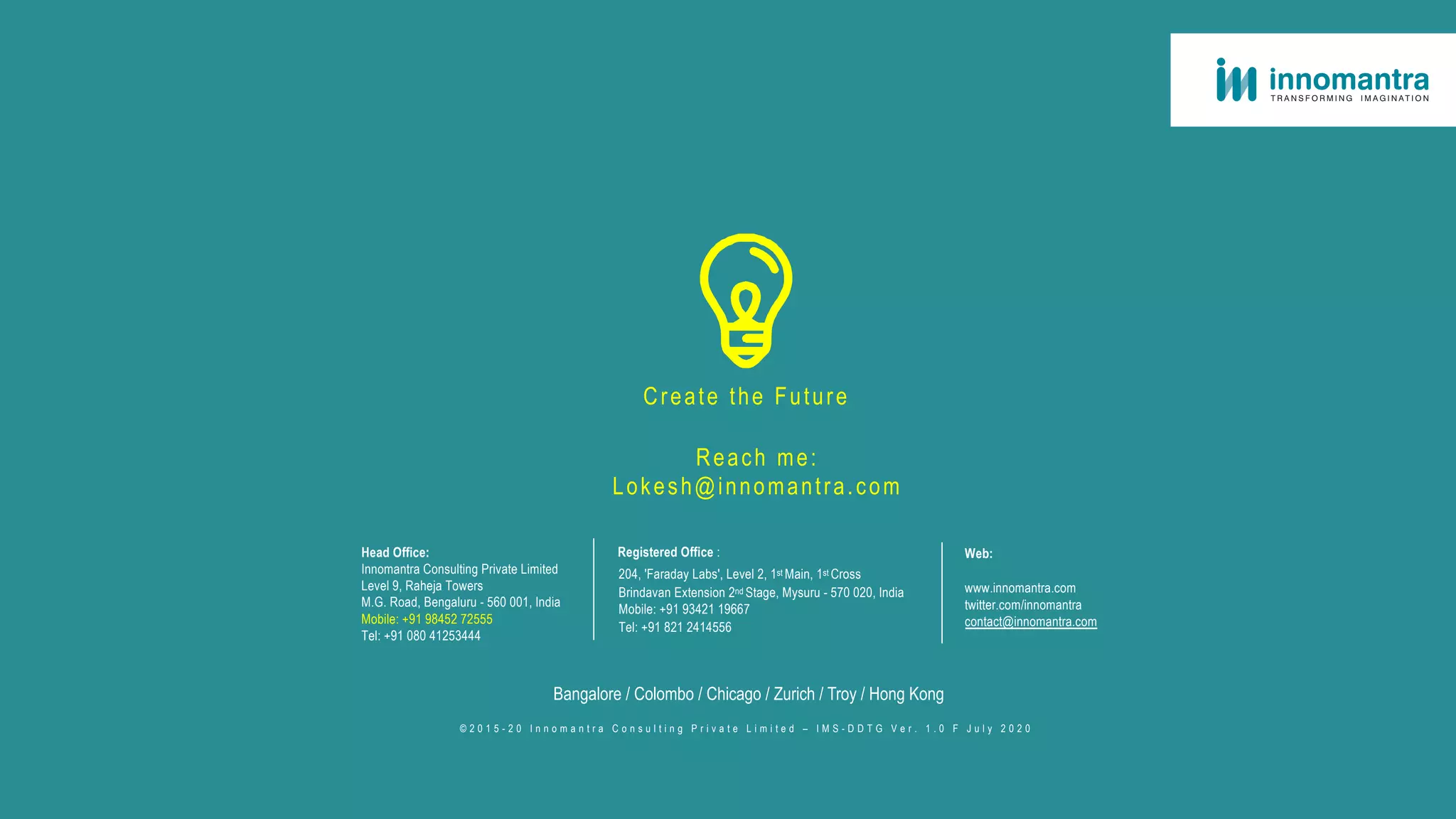Head Office:
Innomantra Consulting Private Limited
Level 9, Raheja Towers
M.G. Road, Bengaluru - 560 001, India
Mobile: +91 98452 72555
Tel: +91 080 41253444
Registered Office :
204, 'Faraday Labs', Level 2, 1st Main, 1st Cross
Brindavan Extension 2nd Stage, Mysuru - 570 020, India
Mobile: +91 93421 19667
Tel: +91 821 2414556
Web:
www.innomantra.com
twitter.com/innomantra
contact@innomantra.com
Bangalore / Colombo / Chicago / Zurich / Troy / Hong Kong
© 2 0 1 5 - 2 0 I n n o m a n t r a C o n s u l t i n g P r i v a t e L i m i t e d – I M S - D D T G V e r . 1 . 0 F J u l y 2 0 2 0
Create the Future
Reach me:
Lokesh@innomantra.com
 