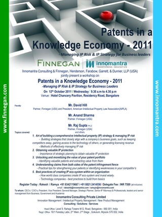 - Managing IP Risk & IP Strategy for Business leaders


                              Innomantra Consulting & Finnegan, Henderson, Farabow, Garrett, & Dunner, LLP (USA)
                                                          jointly present a workshop on
                                            Patents in a Knowledge Economy - 2011




                                                                                                                                                                    www.innomantra.com
www.finnegan.com




                                                 -Managing IP Risk & IP Strategy for Business Leaders
                                                  On 12th October 2011 I Wednesday I 9.30 a.m to 4.30 p.m
                                                Venue : Hotel Chancery Pavilion, Residency Road, Bangalore

                   Faculty:                                                   Mr. David Hill
                                       Partner, Finnegan (USA) and President, American Intellectual Property Law Association(AIPLA)

                                                                              Mr. Anand Sharma
                                                                             Partner ,Finnegan (USA)

                                                                              Mr. Raj Gupta Ph.D
                                                                             Partner, Finnegan (USA)
                   Topics covered:                                                   and others.
                                      1. Art of building a comprehensive intellectual property (IP) strategy & managing IP risk
                                             - Building strategies that closely align with a company’s business goals, such as keeping
                                      competitors away, gaining access to the technology of others, or generating licensing revenue
                                             - Methods of effectively managing IP risk
                                      2. Obtaining valuable IP protection
                                            - Importance of strategic planning to obtain valuable IP protection
                                      3. Unlocking and monetizing the value of your patent portfolio
                                           - Identifying valuable patents and extracting value from them
                                      4. Understanding claims from both sides of the patent infringement fence
                                          - Practical tips for strengthening your patents or identifying weaknesses in your competitor’s
                                      5. Best practices of creating IP eco-system within an organization
                                             - How world class companies create IP eco-system and invest wisely.
                                             - Technology companies - best practices to build from basics
                        Register Today : Rakesh / Ramya +91 9342119667 / +91 0821 2414556 I Delegate Fee : INR 7500 (all inclusive)
                                                                email : rakeshb@innomantra.com I ramyar@innomantra.com
                   To whom: CEO’s / CXO’s, President, Vice President, General Manager, Strategic Planner, Senior IP Attorneys & Professionals, leaders and senior
                   management from Business, Government and Academia
                                                                Innomantra Consulting Private Limited
                                            Innovation Management I Intellectual Property Management I New Product Management
                                                                     Consulting I Solutions I Services
                                                  Head Office: Level 9, Raheja Towers M.G. Road, Bangalore - 560 001, India
                                             Regd Office: 16/1 Faraday Labs, 2nd Main, 2nd Stage , Gokulum, Mysore 570 002, India
 
